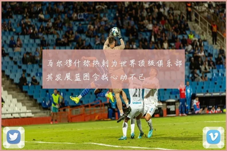 马尔穆什称热刺为世界顶级俱乐部其发展蓝图令我心动不已