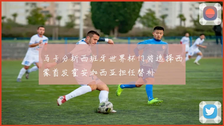 马卡分析西班牙世界杯门将选择西蒙首发霍安加西亚担任替补