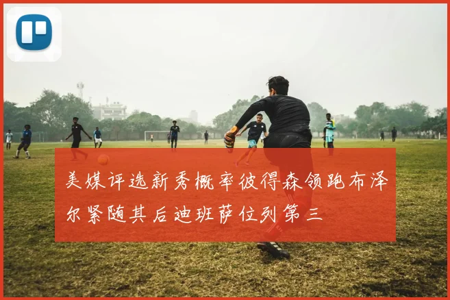 美媒评选新秀概率彼得森领跑布泽尔紧随其后迪班萨位列第三