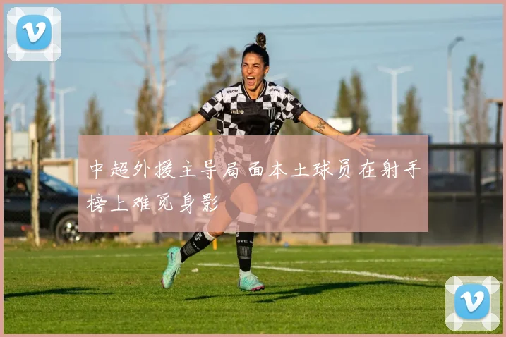 中超外援主导局面本土球员在射手榜上难觅身影
