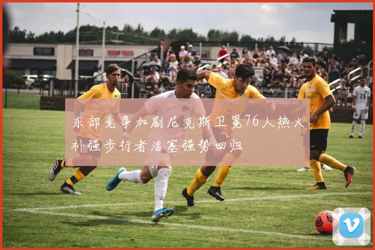 东部竞争加剧尼克斯卫冕76人热火补强步行者活塞强势回归