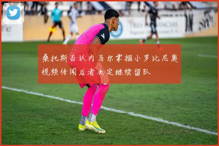 桑托斯否认内马尔掌掴小罗比尼奥视频传闻后者决定继续留队