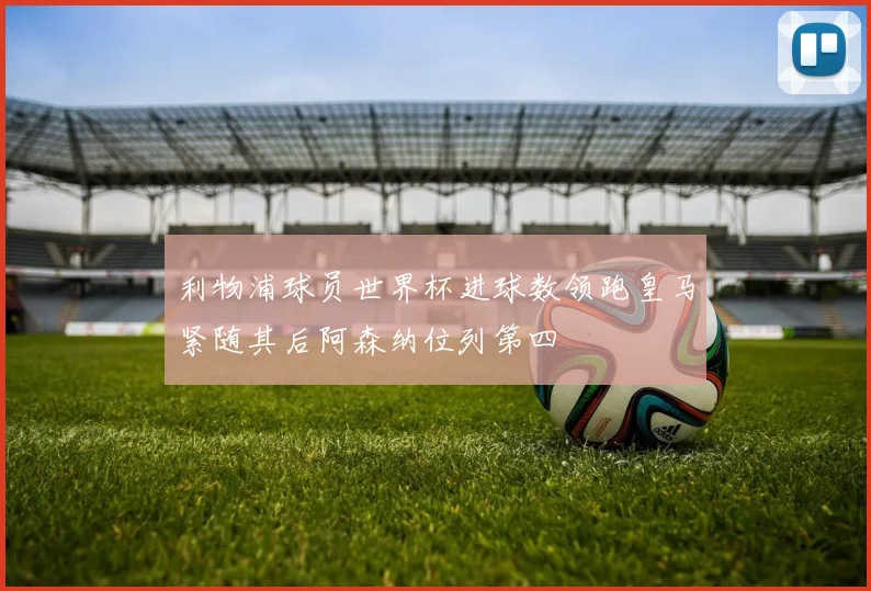 利物浦球员世界杯进球数领跑皇马紧随其后阿森纳位列第四