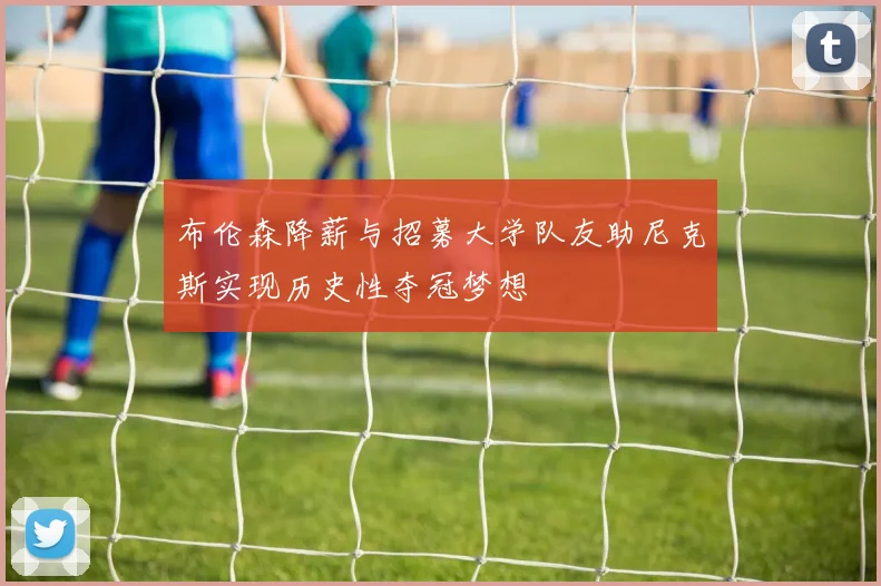 布伦森降薪与招募大学队友助尼克斯实现历史性夺冠梦想