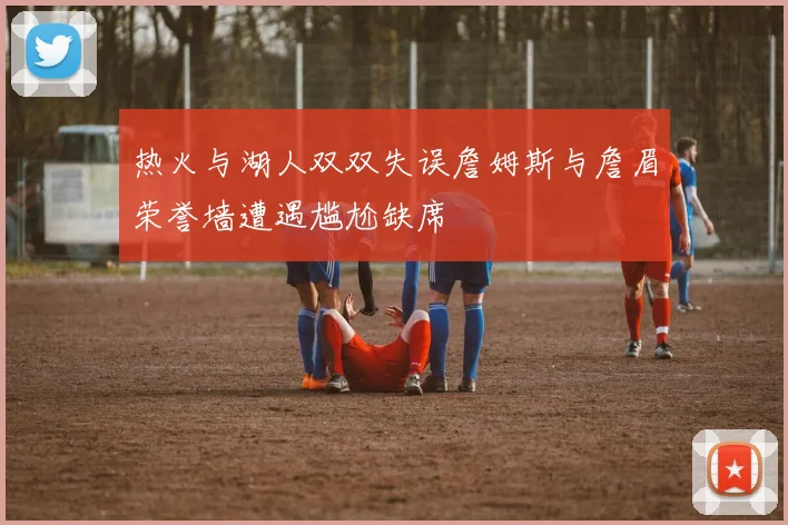 热火与湖人双双失误詹姆斯与詹眉荣誉墙遭遇尴尬缺席