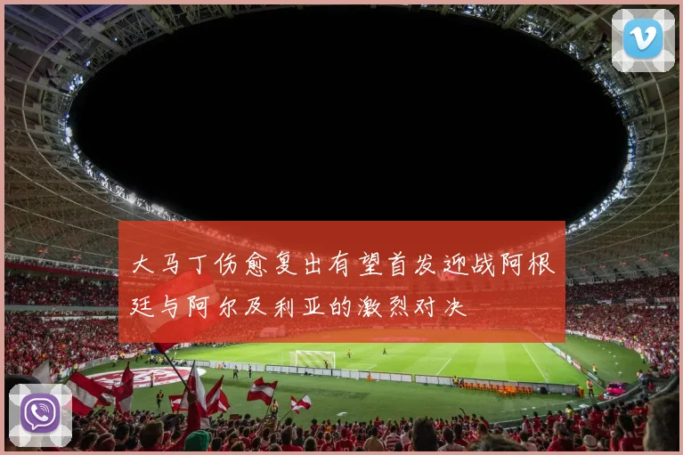 大马丁伤愈复出有望首发迎战阿根廷与阿尔及利亚的激烈对决