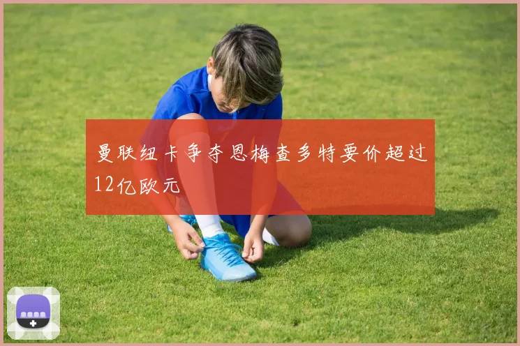 曼联纽卡争夺恩梅查多特要价超过12亿欧元