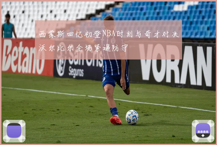 西蒙斯回忆初登NBA时刻与奇才对决沃尔比尔全场紧逼防守