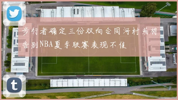 步行者确定三份双向合同河村或将告别NBA夏季联赛表现不佳