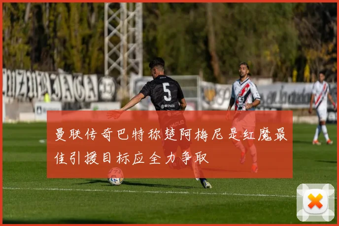 曼联传奇巴特称楚阿梅尼是红魔最佳引援目标应全力争取