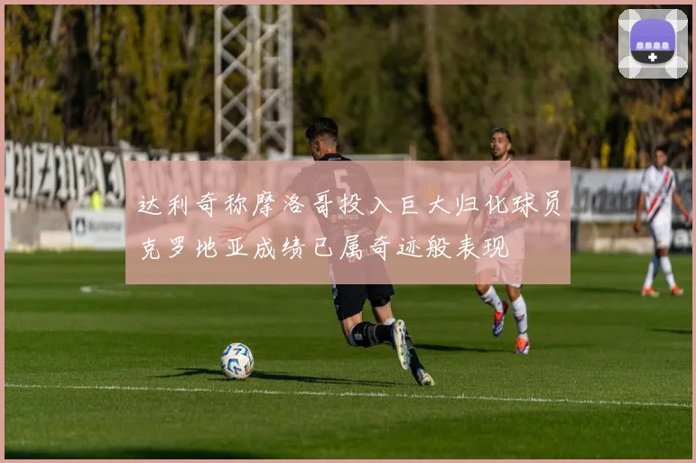 达利奇称摩洛哥投入巨大归化球员克罗地亚成绩已属奇迹般表现