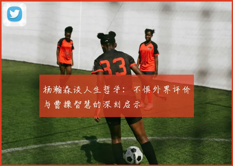 杨瀚森谈人生哲学：不惧外界评价与曹操智慧的深刻启示