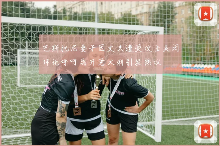 巴斯托尼妻子因丈夫遭受攻击关闭评论呼吁离开意大利引发热议