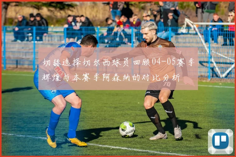 切赫选择切尔西球员回顾04-05赛季辉煌与本赛季阿森纳的对比分析