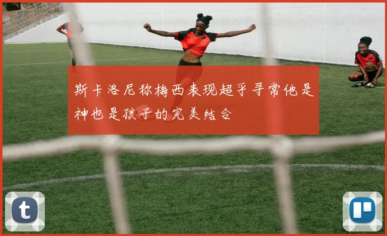 斯卡洛尼称梅西表现超乎寻常他是神也是孩子的完美结合