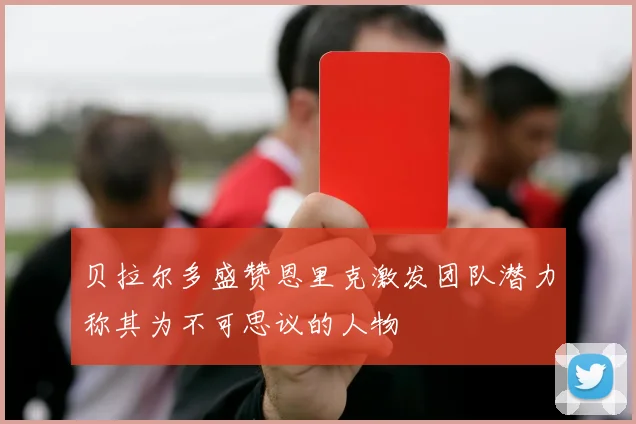 贝拉尔多盛赞恩里克激发团队潜力称其为不可思议的人物