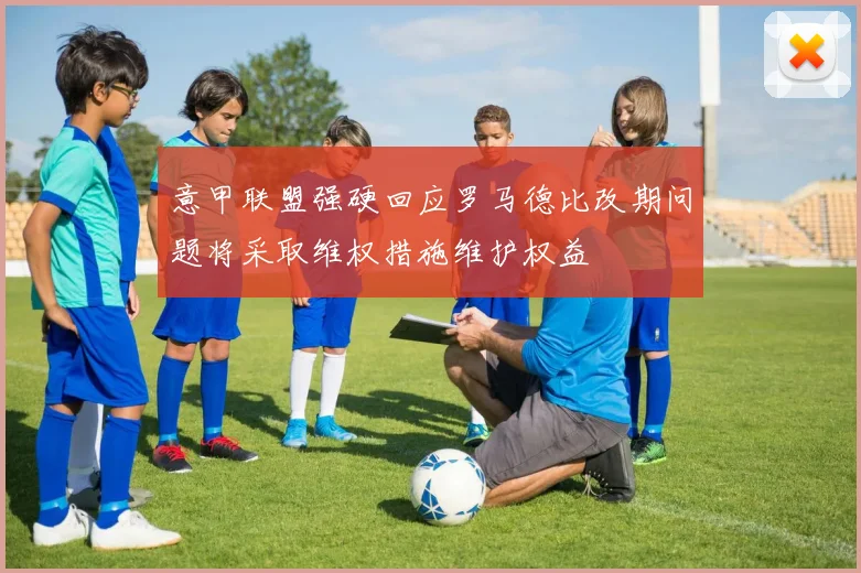 意甲联盟强硬回应罗马德比改期问题将采取维权措施维护权益