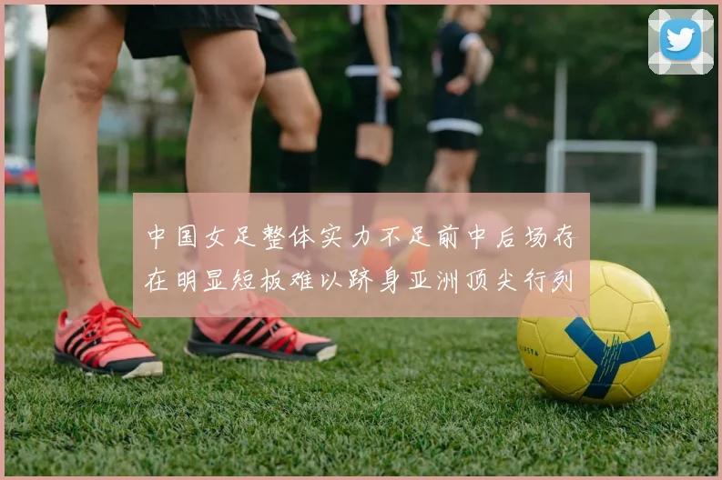 中国女足整体实力不足前中后场存在明显短板难以跻身亚洲顶尖行列