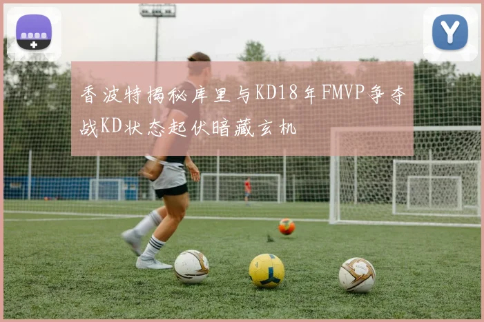 香波特揭秘库里与KD18年FMVP争夺战KD状态起伏暗藏玄机