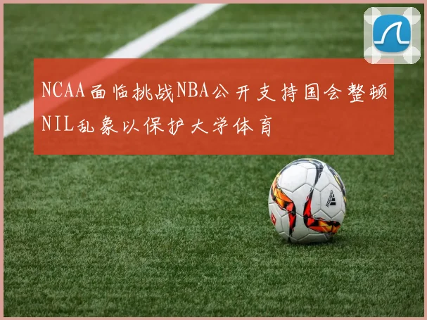 NCAA面临挑战NBA公开支持国会整顿NIL乱象以保护大学体育
