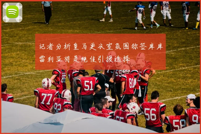 记者分析皇马更衣室氛围称签库库雷利亚将是绝佳引援选择