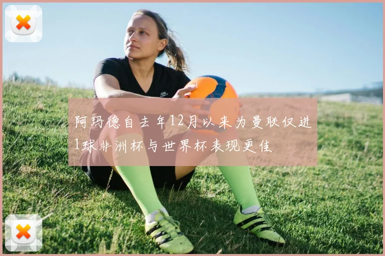 阿玛德自去年12月以来为曼联仅进1球非洲杯与世界杯表现更佳