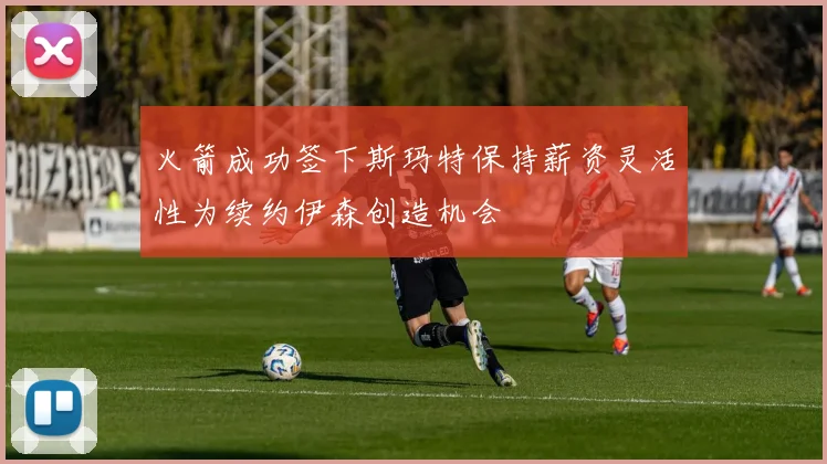 火箭成功签下斯玛特保持薪资灵活性为续约伊森创造机会