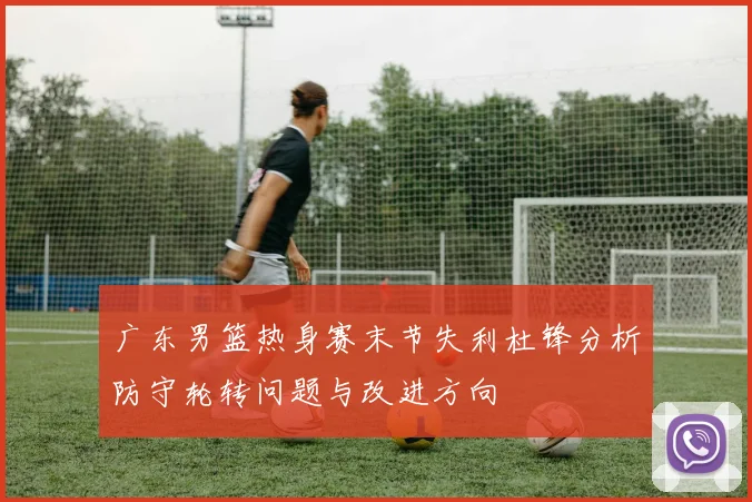 广东男篮热身赛末节失利杜锋分析防守轮转问题与改进方向