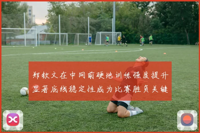 郑钦文在中网前硬地训练强度提升显著底线稳定性成为比赛胜负关键
