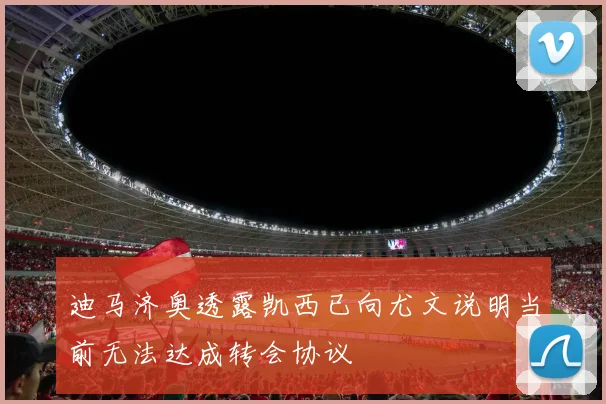 迪马济奥透露凯西已向尤文说明当前无法达成转会协议