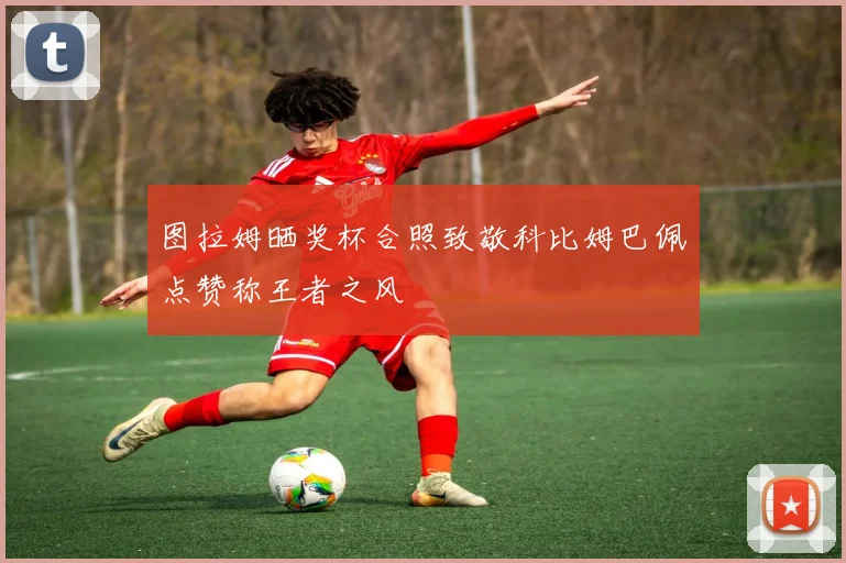 图拉姆晒奖杯合照致敬科比姆巴佩点赞称王者之风