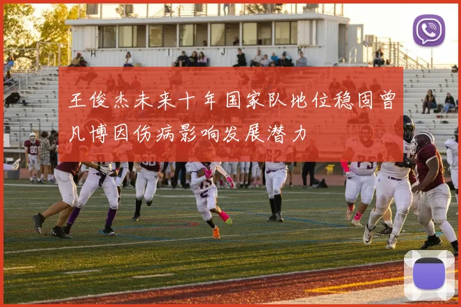 王俊杰未来十年国家队地位稳固曾凡博因伤病影响发展潜力